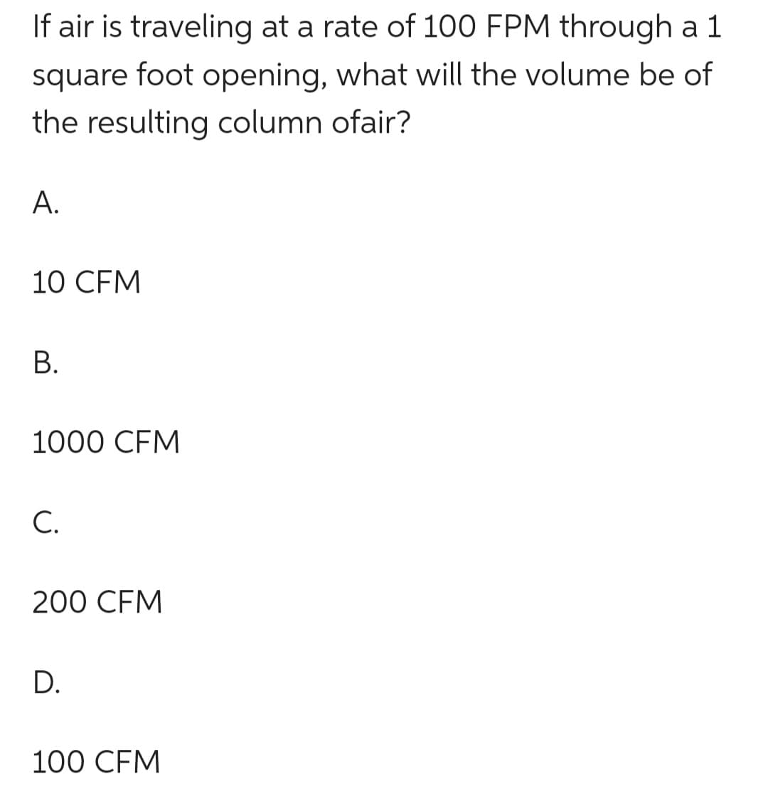 If air is traveling at a rate of 100 FPM through a 1
square foot opening, what will the volume be of
the resulting column ofair?
A.
10 CFM
B.
1000 CFM
C.
200 CFM
D.
100 CFM