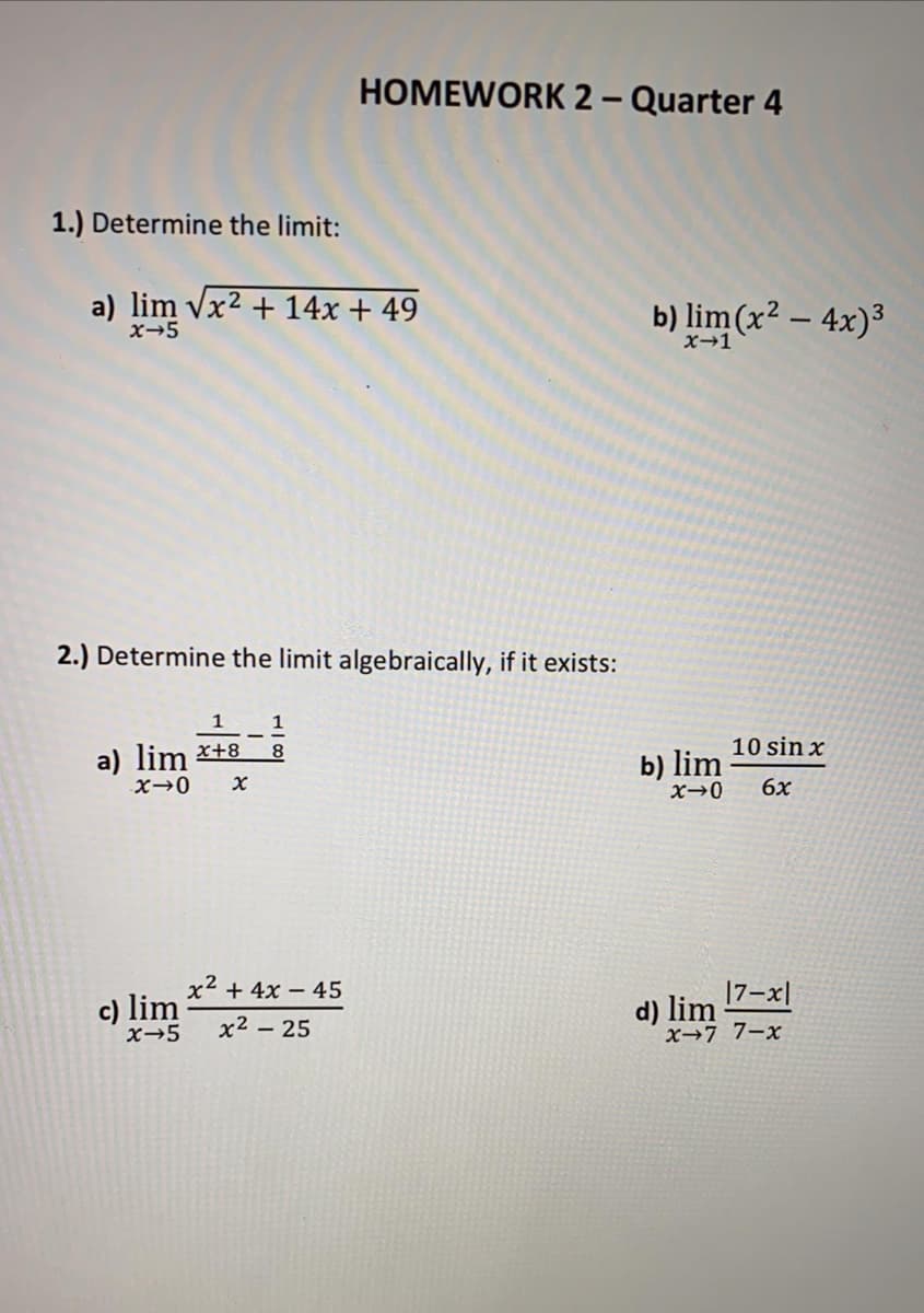 HOMEWORK 2- Quarter 4
1.) Determine the limit:
a) lim vx2 + 14x + 49
x-5
b) lim (x2 – 4x)3
x→1
2.) Determine the limit algebraically, if it exists:
1
1
a) lim *+8
X→0
8.
10 sin x
b) lim
6x
x2 + 4x – 45
17-x|
c) lim
x-5
d) lim
x→77-x
x2 – 25
