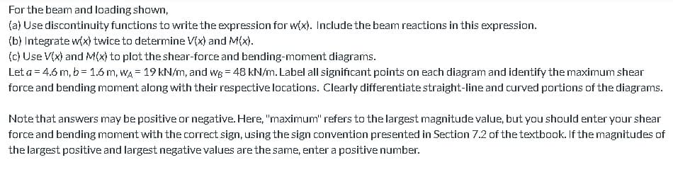 For the beam and loading shown,
(a) Use discontinuity functions to write the expression for w(x). Include the beam reactions in this expression.
(b) Integrate w(x) twice to determine V(x) and M(x).
(c) Use V(x) and M(x) to plot the shear-force and bending-moment diagrams.
Let a = 4.6 m, b = 1.6 m, WA 19 kN/m, and we = 48 kN/m. Label all significant points on each diagram and identify the maximum shear
force and bending moment along with their respective locations. Clearly differentiate straight-line and curved portions of the diagrams.
Note that answers may be positive or negative. Here, "maximum" refers to the largest magnitude value, but you should enter your shear
force and bending moment with the correct sign, using the sign convention presented in Section 7.2 of the textbook. If the magnitudes of
the largest positive and largest negative values are the same, enter a positive number.