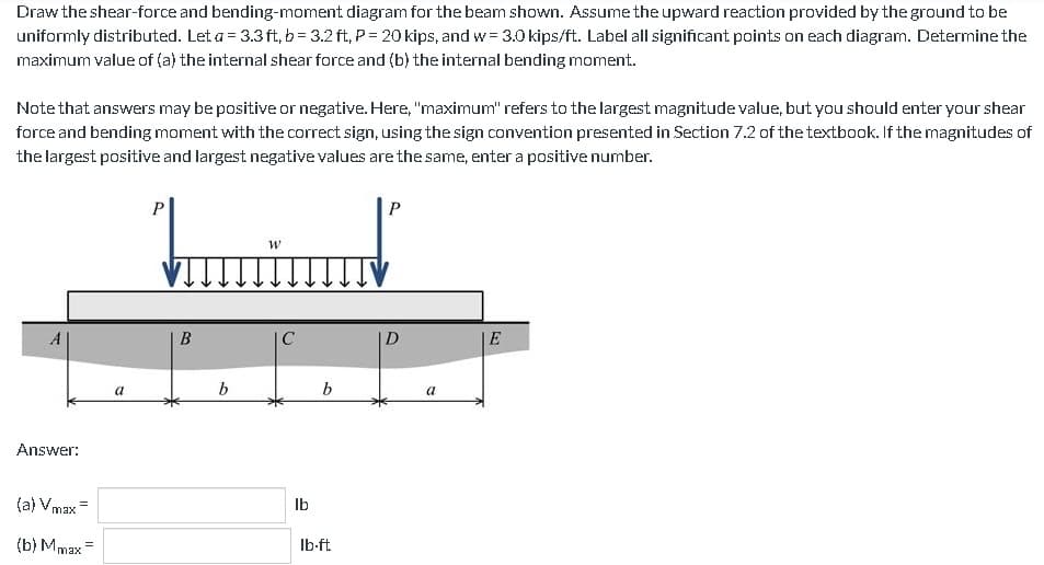 Draw the shear-force and bending-moment diagram for the beam shown. Assume the upward reaction provided by the ground to be
uniformly distributed. Let a = 3.3ft, b=3.2 ft, P = 20 kips, and w= 3.0 kips/ft. Label all significant points on each diagram. Determine the
maximum value of (a) the internal shear force and (b) the internal bending moment.
Note that answers may be positive or negative. Here, "maximum" refers to the largest magnitude value, but you should enter your shear
force and bending moment with the correct sign, using the sign convention presented in Section 7.2 of the textbook. If the magnitudes of
the largest positive and largest negative values are the same, enter a positive number.
A
Answer:
(a) Vmax
(b) Mmax=
a
P
B
b
W
C
lb
b
lb-ft
P
D
a
E