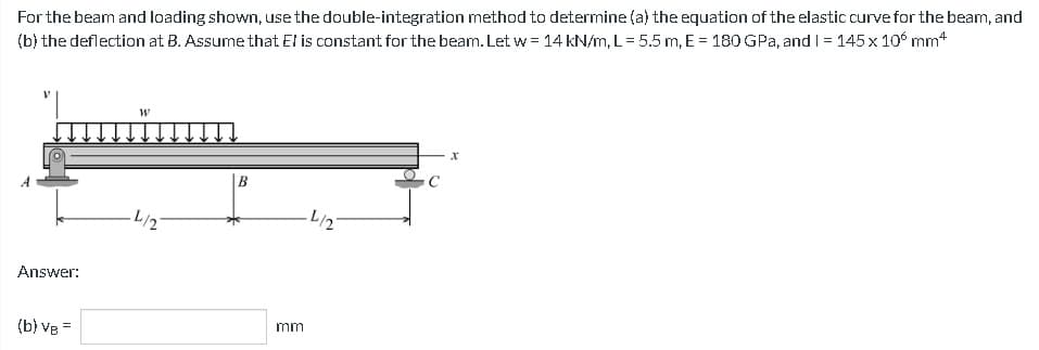 For the beam and loading shown, use the double-integration method to determine (a) the equation of the elastic curve for the beam, and
(b) the deflection at B. Assume that El is constant for the beam. Let w = 14 kN/m, L = 5.5 m, E = 180 GPa, and I = 145 x 10 mm4
Answer:
=
(b) VB7
W
L/2
B
mm
L/2