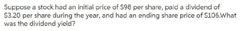 Suppose a stock had an initial price of $98 per share, paid a dividend of
$3.20 per share during the year, and had an ending share price of $106.What
was the dividend yield?