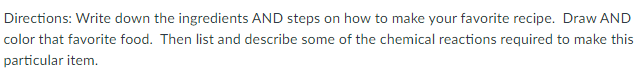 Directions: Write down the ingredients AND steps on how to make your favorite recipe. Draw AND
color that favorite food. Then list and describe some of the chemical reactions required to make this
particular item.
