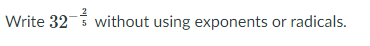 **Problem Statement:**
Write \(32^{-\frac{2}{5}}\) without using exponents or radicals.

**Explanation:**
The expression involves a fractional exponent, where 32 is raised to the power of \(-\frac{2}{5}\). To simplify this expression without exponents or radicals, follow these steps:

1. **Understand the Negative Exponent:**
   A negative exponent indicates taking the reciprocal of the base raised to the corresponding positive exponent. Thus, \(32^{-\frac{2}{5}} = \frac{1}{32^{\frac{2}{5}}}\).

2. **Simplify the Fractional Exponent:**
   The exponent \(\frac{2}{5}\) suggests taking the fifth root of 32 first and then squaring the result. The fifth root of 32 is the number which, when raised to the power 5, equals 32. Since \(2^5 = 32\), the fifth root of 32 is 2.

3. **Apply the Positive Exponent:**
   After finding the fifth root, which is 2, you then square it to resolve the exponent of 2. Thus:
   \[
   32^{\frac{2}{5}} = (32^{\frac{1}{5}})^2 = 2^2 = 4
   \]

4. **Reciprocal of the Squared Number:**
   Finally, since we have a negative exponent originally, take the reciprocal:
   \[
   32^{-\frac{2}{5}} = \frac{1}{4}
   \]

**Solution:**
Therefore, \(32^{-\frac{2}{5}} = \frac{1}{4}\).