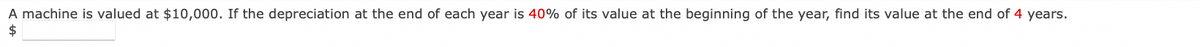 A machine is valued at $10,000. If the depreciation at the end of each year is 40% of its value at the beginning of the year, find its value at the end of 4 years.
$