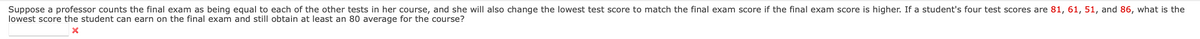 Suppose a professor counts the final exam as being equal to each of the other tests in her course, and she will also change the lowest test score to match the final exam score if the final exam score is higher. If a student's four test scores are 81, 61, 51, and 86, what is the
lowest score the student can earn on the final exam and still obtain at least an 80 average for the course?
X