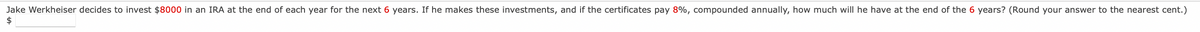 Jake Werkheiser decides to invest $8000 in an IRA at the end of each year for the next 6 years. If he makes these investments, and if the certificates pay 8%, compounded annually, how much will he have at the end of the 6 years? (Round your answer to the nearest cent.)
$