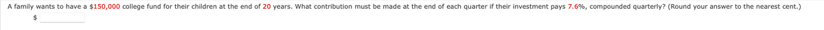 A family wants to have a $150,000 college fund for their children at the end of 20 years. What contribution must be made at the end of each quarter if their investment pays 7.6%, compounded quarterly? (Round your answer to the nearest cent.)
$