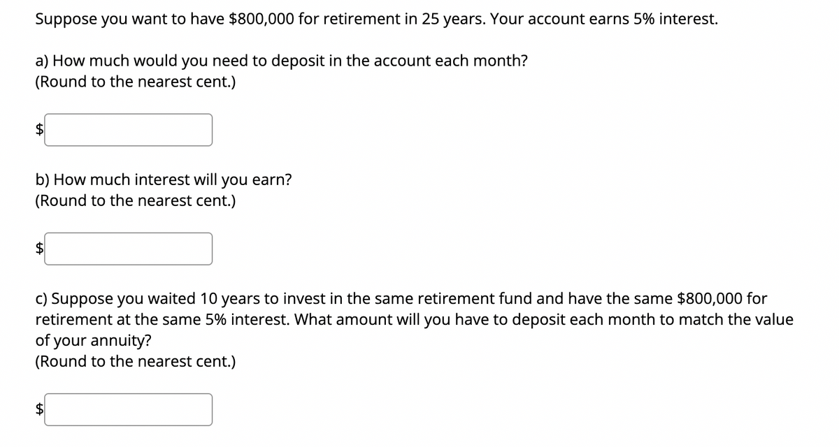 Suppose you want to have $800,000 for retirement in 25 years. Your account earns 5% interest.
a) How much would you need to deposit in the account each month?
(Round to the nearest cent.)
b) How much interest will you earn?
(Round to the nearest cent.)
c) Suppose you waited 10 years to invest in the same retirement fund and have the same $800,000 for
retirement at the same 5% interest. What amount will you have to deposit each month to match the value
of your annuity?
(Round to the nearest cent.)