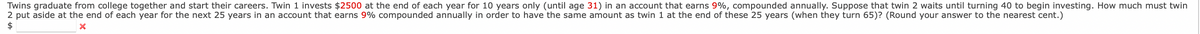 Twins graduate from college together and start their careers. Twin 1 invests $2500 at the end of each year for 10 years only (until age 31) in an account that earns 9%, compounded annually. Suppose that twin 2 waits until turning 40 to begin investing. How much must twin
2 put aside at the end of each year for the next 25 years in an account that earns 9% compounded annually in order to have the same amount as twin 1 at the end of these 25 years (when they turn 65)? (Round your answer to the nearest cent.)
$
x