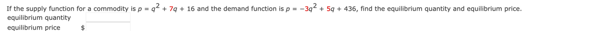 .2
If the supply function for a commodity is p = q² + 7q + 16 and the demand function is p = -3q² + 5q + 436, find the equilibrium quantity and equilibrium price.
equilibrium quantity
equilibrium price
$