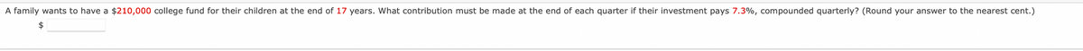 A family wants to have a $210,000 college fund for their children at the end of 17 years. What contribution must be made at the end of each quarter if their investment pays 7.3%, compounded quarterly? (Round your answer to the nearest cent.)
$