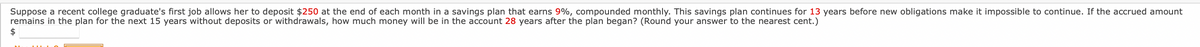 Suppose a recent college graduate's first job allows her to deposit $250 at the end of each month in a savings plan that earns 9%, compounded monthly. This savings plan continues for 13 years before new obligations make it impossible to continue. If the accrued amount
remains in the plan for the next 15 years without deposits or withdrawals, how much money will be in the account 28 years after the plan began? (Round your answer to the nearest cent.)
$