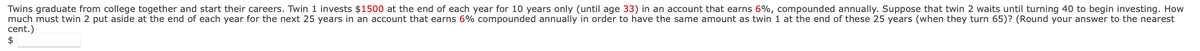 Twins graduate from college together and start their careers. Twin 1 invests $1500 at the end of each year for 10 years only (until age 33) in an account that earns 6%, compounded annually. Suppose that twin 2 waits until turning 40 to begin investing. How
much must twin 2 put aside at the end of each year for the next 25 years in an account that earns 6% compounded annually in order to have the same amount as twin 1 at the end of these 25 years (when they turn 65)? (Round your answer to the nearest
cent.)
$