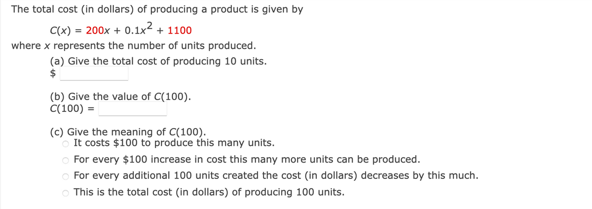 The total cost (in dollars) of producing a product is given by
C(x) = 200x + 0.1x² + 1100
where x represents the number of units produced.
(a) Give the total cost of producing 10 units.
$
(b) Give the value of C(100).
C(100) =
(c) Give the meaning of C(100).
o It costs $100 to produce this many units.
O For every $100 increase in cost this many more units can be produced.
O For every additional 100 units created the cost (in dollars) decreases by this much.
○ This is the total cost (in dollars) of producing 100 units.