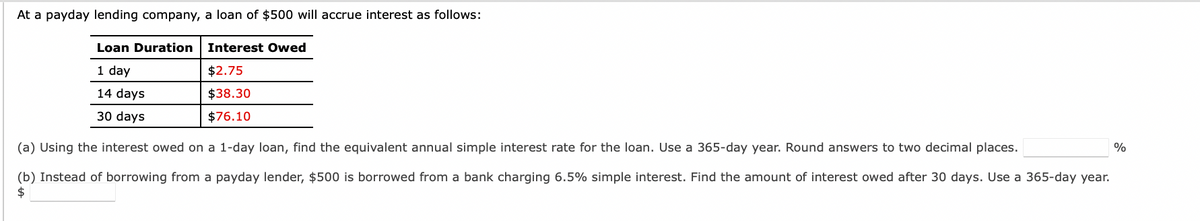 At a payday lending company, a loan of $500 will accrue interest as follows:
Loan Duration
1 day
14 days
30 days
Interest Owed
$2.75
$38.30
$76.10
(a) Using the interest owed on a 1-day loan, find the equivalent annual simple interest rate for the loan. Use a 365-day year. Round answers to two decimal places.
(b) Instead of borrowing from a payday lender, $500 is borrowed from a bank charging 6.5% simple interest. Find the amount of interest owed after 30 days. Use a 365-day year.
$
%