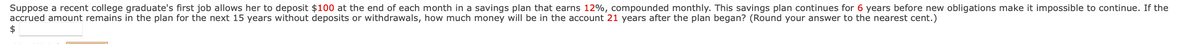Suppose a recent college graduate's first job allows her to deposit $100 at the end of each month in a savings plan that earns 12%, compounded monthly. This savings plan continues for 6 years before new obligations make it impossible to continue. If the
accrued amount remains in the plan for the next 15 years without deposits or withdrawals, how much money will be in the account 21 years after the plan began? (Round your answer to the nearest cent.)
$