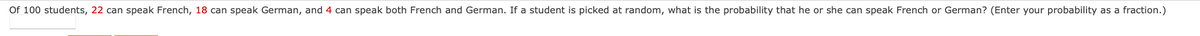 Of 100 students, 22 can speak French, 18 can speak German, and 4 can speak both French and German. If a student is picked at random, what is the probability that he or she can speak French or German? (Enter your probability as a fraction.)