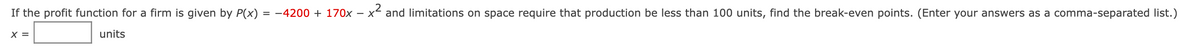 If the profit function for a firm is given by P(x) = -4200 + 170x - x and limitations on space require that production be less than 100 units, find the break-even points. (Enter your answers as a comma-separated list.)
X =
units