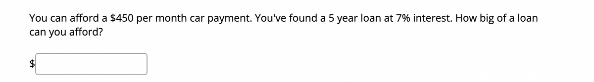 You can afford a $450 per month car payment. You've found a 5 year loan at 7% interest. How big of a loan
can you afford?