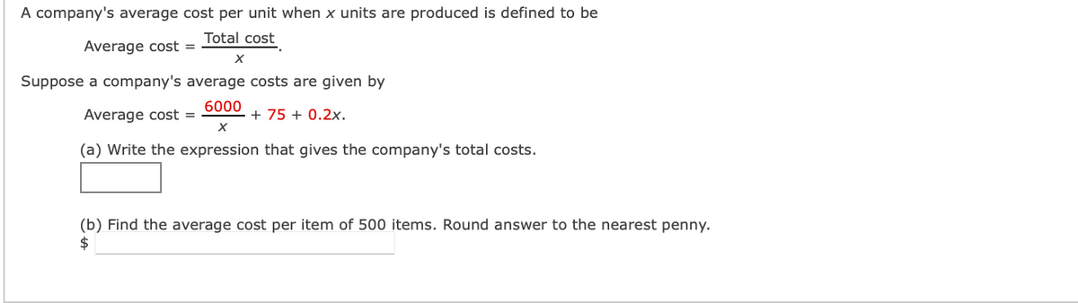 A company's average cost per unit when x units are produced is defined to be
Total cost
Average cost =
X
Suppose a company's average costs are given by
6000
Average cost =
+75 + 0.2x.
X
(a) Write the expression that gives the company's total costs.
(b) Find the average cost per item of 500 items. Round answer to the nearest penny.
$