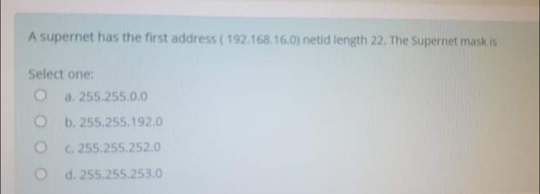 A supernet has the first address ( 192.168.16.0) netid length 22. The Supernet mask is
Select one:
a. 255.255.0.0
b. 255.255.192.0
C. 255.255.252.0
O d. 255.255.253.0
