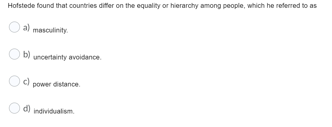 Hofstede found that countries differ on the equality or hierarchy among people, which he referred to as
a)
masculinity.
O b)
uncertainty avoidance.
power distance.
d)
individualism.
