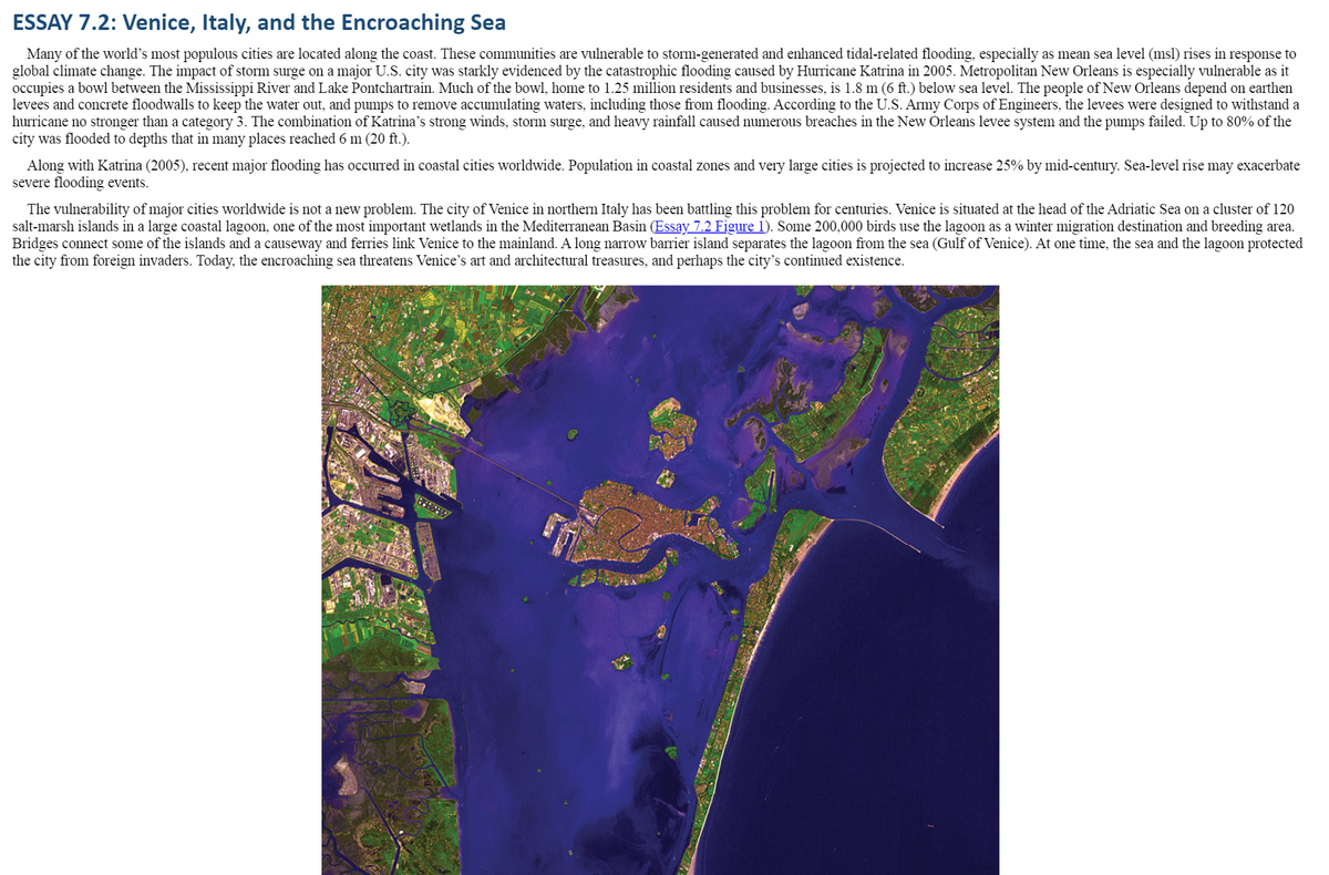 **ESSAY 7.2: Venice, Italy, and the Encroaching Sea**

Many of the world’s most populous cities are located along the coast. These communities are vulnerable to storm-generated and enhanced tidal-related flooding, especially as mean sea level (msl) rises in response to global climate change. The impact of storm surge on a major U.S. city was starkly evidenced by the catastrophic flooding caused by Hurricane Katrina in 2005. Metropolitan New Orleans is especially vulnerable as it occupies a bowl between the Mississippi River and Lake Pontchartrain. Much of the bowl, home to 1.25 million residents and businesses, is 1.8 m (6 ft.) below sea level. The people of New Orleans depend on earthen levees and concrete floodwalls to keep the water out, and pumps to remove accumulating waters, including those from flooding. According to the U.S. Army Corps of Engineers, the levees were designed to withstand a hurricane no stronger than a category 3. The combination of Katrina’s strong winds, storm surge, and heavy rainfall caused numerous breaches in the New Orleans levee system and the pumps failed. Up to 80% of the city was flooded to depths that in many places reached 6 m (20 ft.).

Along with Katrina (2005), recent major flooding has occurred in coastal cities worldwide. Population in coastal zones and very large cities is projected to increase 25% by mid-century. Sea-level rise may exacerbate severe flooding events.

The vulnerability of major cities worldwide is not a new problem. The city of Venice in northern Italy has been battling this problem for centuries. Venice is situated at the head of the Adriatic Sea on a cluster of 120 salt-marsh islands in a large coastal lagoon, one of the most important wetlands in the Mediterranean Basin [Essay 7.2 Figure 1]. Some 200,000 birds use the lagoon as a winter migration destination and breeding area. Bridges connect some of the islands and a causeway and ferries link Venice to the mainland. A long narrow barrier island separates the lagoon from the sea (Gulf of Venice). At one time, the sea and the lagoon protected the city from foreign invaders. Today, the encroaching sea threatens Venice’s art and architectural treasures, and perhaps the city’s continued existence.

[Essay 7.2 Figure 1]

The satellite image shown here illustrates Venice, its surrounding islands, and the coastal lagoon. The color