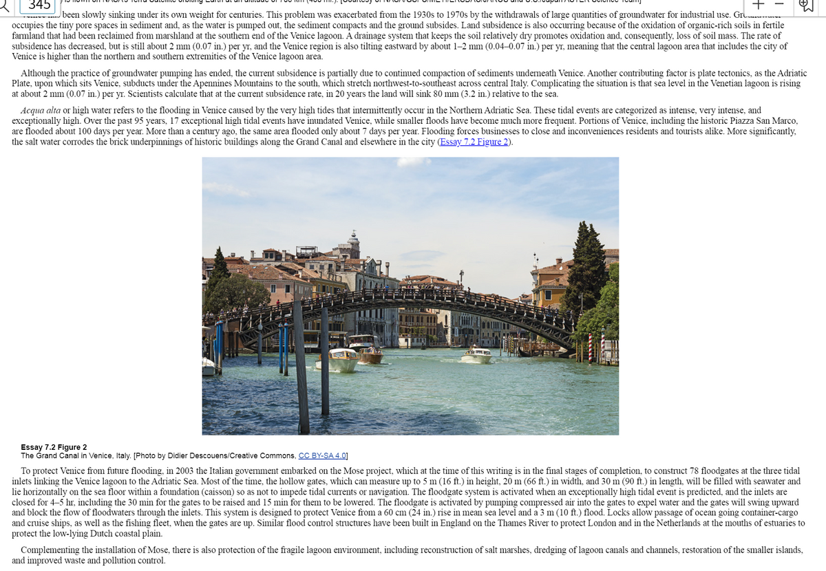 ### Venice's Sinking Dilemma and the Mose Project: A Study

Venice has been slowly sinking due to its own weight for centuries. This problem was exacerbated from the 1930s to 1970s by the withdrawal of large quantities of groundwater for industrial use. Groundwater occupies the tiny pore spaces in sediment and, as the water is pumped out, the sediment compacts and the ground subsides. Land subsidence is also occurring because of the oxidation of organic-rich soils in fertile farmland that had been reclaimed from marshland at the southern end of the Venice lagoon. A drainage system that keeps the soil relatively dry promotes oxidation and, consequently, loss of soil mass. The rate of subsidence has decreased, but it is still about 2 mm (0.07 in.) per yr, and the Venice region is also tilting eastward by about 1–2 mm (0.04–0.07 in.) per yr, meaning that the central lagoon area that includes the city of Venice is higher than the northern and southern extremities of the Venice lagoon area.

Although the practice of groundwater pumping has ended, the current subsidence is partially due to continued compaction of sediments underneath Venice. Another contributing factor is plate tectonics, as the Adriatic Plate, upon which sits Venice, subducts under the Apennines Mountains to the south, which stretch northwest-to-southeast across central Italy. Complicating the situation is that the sea level in the Venetian lagoon is rising at about 2 mm (0.07 in.) per yr. Scientists calculate that at the current subsidence rate, in 20 years the land will sink 80 mm (3.2 in.) relative to the sea.

**Acqua alta** or high water refers to the flooding in Venice caused by the very high tides that intermittently occur in the Northern Adriatic Sea. These tidal events are categorized as intense, very intense, and exceptionally high. Over the past 95 years, 17 exceptional high tidal events have inundated Venice, while smaller floods have become much more frequent. Portions of Venice, including the historic Piazza San Marco, are flooded about 100 days per year. More than a century ago, the same area flooded only about 7 days per year. Flooding forces businesses to close and inconveniences residents and tourists alike. More significantly, the saltwater corrodes the brick underpinnings of historic buildings along the Grand Canal and elsewhere in the