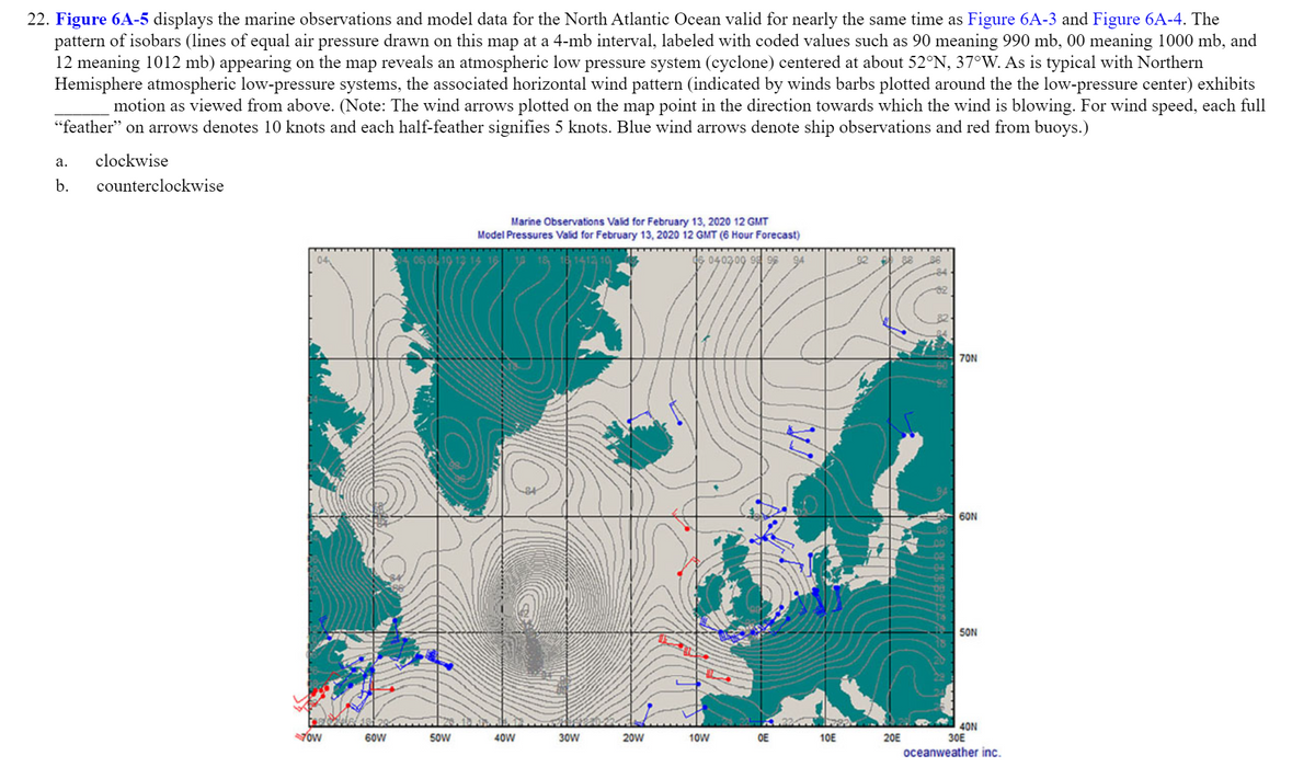 **22. Figure 6A-5** displays the marine observations and model data for the North Atlantic Ocean valid for nearly the same time as Figure 6A-3 and Figure 6A-4. The pattern of isobars (lines of equal air pressure drawn on this map at a 4-mb interval, labeled with coded values such as 90 meaning 990 mb, 00 meaning 1000 mb, and 12 meaning 1012 mb) appearing on the map reveals an atmospheric low-pressure system (cyclone) centered at about 52°N, 37°W. As is typical with Northern Hemisphere atmospheric low-pressure systems, the associated horizontal wind pattern (indicated by winds barbs plotted around the low-pressure center) exhibits ______________ motion as viewed from above. (Note: The wind arrows plotted on the map point in the direction towards which the wind is blowing. For wind speed, each full “feather” on arrows denotes 10 knots and each half-feather signifies 5 knots. Blue wind arrows denote ship observations and red from buoys.)

a. clockwise
b. counterclockwise  

**Explanation of the Graph/Diagram:**

- **Isobars:** These are lines that connect points of equal air pressure on the map, depicted at 4-mb intervals. The numbers along these lines (e.g., 90, 00, 12) denote air pressure in millibars (mb). The values indicate the pressure levels; 990 mb (90), 1000 mb (00), and 1012 mb (12).
- **Low-Pressure System:** Located at approximately 52°N latitude and 37°W longitude, this is characteristically represented by closely spaced isobars which form closed loops around the center, indicating a cyclonic system.
- **Wind Patterns:** Indicated by wind barbs, which show the horizontal wind direction and speed. 
  - **Arrow Direction:** Indicates the direction the wind is blowing towards.
  - **Wind Speed:** Demonstrated by the feathers on the arrows. A full feather signifies 10 knots, and a half-feather signifies 5 knots. Blue arrows represent ship observations, while red arrows represent buoy observations.

In conclusion, this visualization illustrates the typical counterclockwise rotation around a low-pressure system in the Northern Hemisphere, characterized by inward spiraling of the wind towards the low-pressure center.