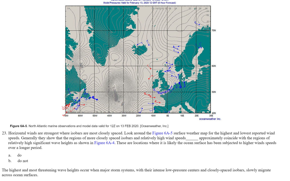 Model Pressures Valid for February 13, 2020 12 GMT (6 Hour Forecast)
040309 9 9
88
36
70N
60N
SON
Yow
40N
30E
60W
SoW
40W
30W
20W
10W
OE
10E
20E
oceanweather inc.
Figure 6A-5. North Atlantic marine observations and model data valid for 12Z on 13 FEB 2020. [Oceanweather, Inc.]
23. Horizontal winds are strongest where isobars are most closely spaced. Look around the Figure 6A-5 surface weather map for the highest and lowest reported wind
speeds. Generally they show that the regions of more closely spaced isobars and relatively high wind speeds
relatively high significant wave heights as shown in Figure 6A-4. These are locations where it is likely the ocean surface has been subjected to higher winds speeds
over a longer period.
approximately coincide with the regions of
а.
do
b.
do not
The highest and most threatening wave heights occur when major storm systems, with their intense low-pressure centers and closely-spaced isobars, slowly migrate
across ocean surfaces.
