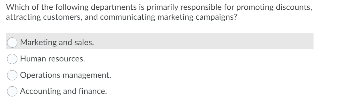 Which of the following departments is primarily responsible for promoting discounts,
attracting customers, and communicating marketing campaigns?
Marketing and sales.
Human resources.
Operations management.
O Accounting and finance.
