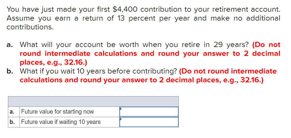 ### Future Value of Retirement Contributions

In this exercise, we'll explore the future value of a retirement account given a specific contribution and interest rate. Let's assume an initial contribution of $4,400 with an annual return of 13 percent. No additional contributions will be made.

#### Scenarios

1. **Scenario A - Immediate Contribution**:
   - **Question**: What will your account be worth when you retire in 29 years if you make the contribution now?
   - **Instruction**: Do not round intermediate calculations and round your final answer to 2 decimal places (e.g., 32.16).

2. **Scenario B - Delayed Contribution**:
   - **Question**: What will your account be worth if you wait 10 years before contributing?
   - **Instruction**: Do not round intermediate calculations and round your final answer to 2 decimal places (e.g., 32.16).

To aid in your calculations, here is a table where you can enter the future values for each scenario:

| Scenario | Future Value Calculation                          |
|----------|---------------------------------------------------|
| a.       | Future value for starting now                       |    
| b.       | Future value if waiting 10 years                   |

By inputting the figures correctly into the formula for compound interest, you can determine the future value of your retirement account under both scenarios.

### Key Formula
The formula to calculate the future value (FV) is:
\[ \text{FV} = PV \times (1 + r)^n \]
where:
- \( PV \) = Present Value (initial contribution, $4,400)
- \( r \) = annual interest rate (13% or 0.13)
- \( n \) = number of years

Use this formula to solve for each scenario, ensuring intermediate calculations are accurate up to several decimal points before rounding the final result to 2 decimal places.

Do your calculations and fill in the table with your results!