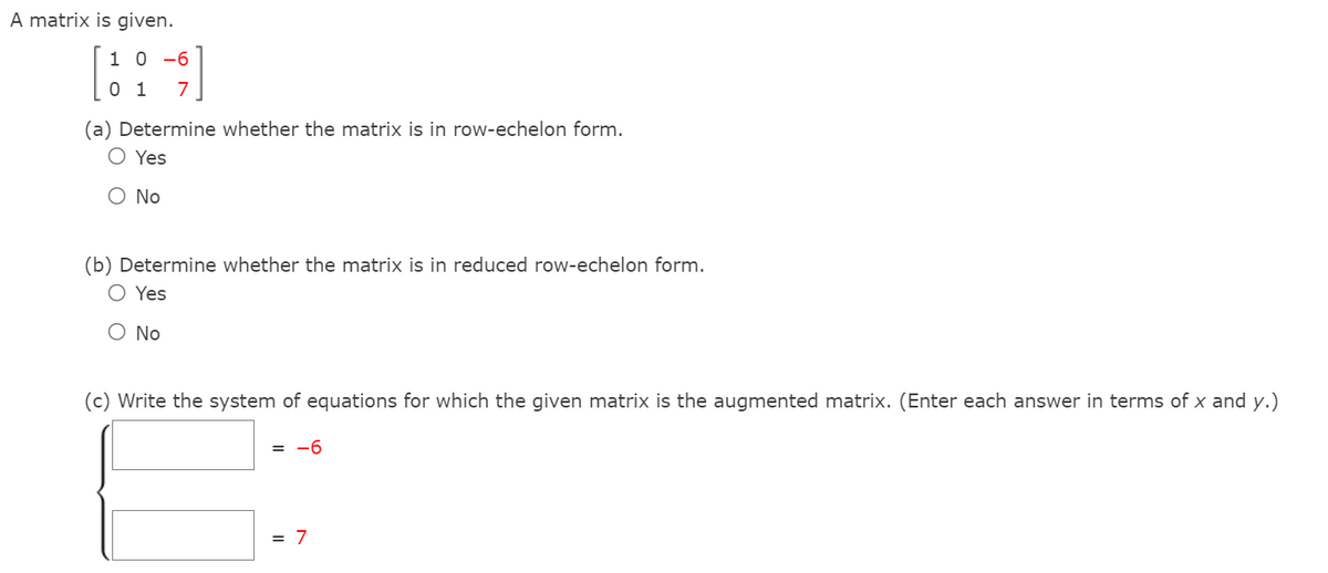 A matrix is given.
1 0 -6
0 1
7
(a) Determine whether the matrix is in row-echelon form.
O Yes
O No
(b) Determine whether the matrix is in reduced row-echelon form.
O Yes
O No
(c) Write the system of equations for which the given matrix is the augmented matrix. (Enter each answer in terms of x and y.)
= -6
= 7
