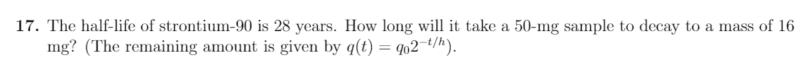 17. The half-life of strontium-90 is 28 years. How long will it take a 50-mg sample to decay to a mass of 16
mg? (The remaining amount is given by q(t) = qo2¬t/h).
