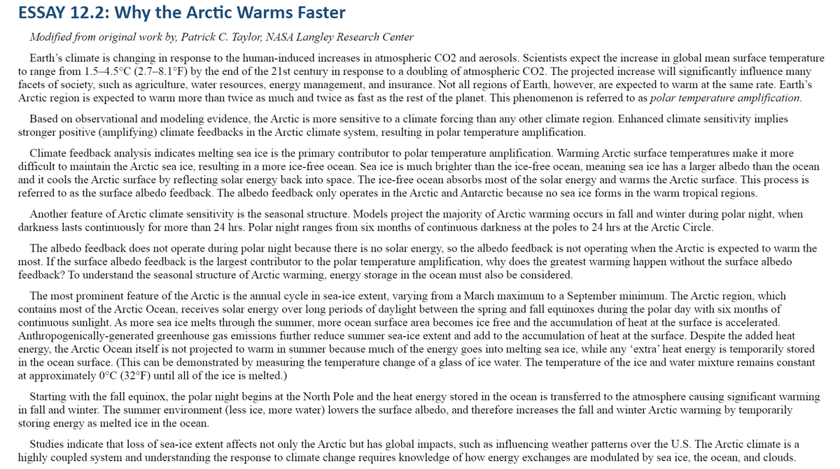 ESSAY 12.2: Why the Arctic Warms Faster
Modified from original work by, Patrick C. Taylor, NASA Langley Research Center
Earth's climate is changing in response to the human-induced increases in atmospheric CO2 and aerosols. Scientists expect the increase in global mean surface temperature
to range from 1.5–4.5°C (2.7–8.1°F) by the end of the 21st century in response to a doubling of atmospheric CO2. The projected increase will significantly influence many
facets of society, such as agriculture, water resources, energy management, and insurance. Not all regions of Earth, however, are expected to warm at the same rate. Earth's
Arctic region is expected to warm more than twice as much and twice as fast as the rest of the planet. This phenomenon is referred to as polar temperature amplification.
Based on observational and modeling evidence, the Arctic is more sensitive to a climate forcing than any other climate region. Enhanced climate sensitivity implies
stronger positive (amplifying) climate feedbacks in the Arctic climate system, resulting in polar temperature amplification.
Climate feedback analysis indicates melting sea ice is the primary contributor to polar temperature amplification. Warming Arctic surface temperatures make it more
difficult to maintain the Arctic sea ice, resulting in a more ice-free ocean. Sea ice is much brighter than the ice-free ocean, meaning sea ice has a larger albedo than the ocean
and it cools the Arctic surface by reflecting solar energy back into space. The ice-free ocean absorbs most of the solar energy and warms the Arctic surface. This process is
referred to as the surface albedo feedback. The albedo feedback only operates in the Arctic and Antarctic because no sea ice forms in the warm tropical regions.
Another feature of Arctic climate sensitivity is the seasonal structure. Models project the majority of Arctic warming occurs in fall and winter during polar night, when
darkness lasts continuously for more than 24 hrs. Polar night ranges from six months of continuous darkness at the poles to 24 hrs at the Arctic Circle.
The albedo feedback does not operate during polar night because there is no solar energy, so the albedo feedback is not operating when the Arctic is expected to warm the
most. If the surface albedo feedback is the largest contributor to the polar temperature amplification, why does the greatest warming happen without the surface albedo
feedback? To understand the seasonal structure of Arctic warming, energy storage in the ocean must also be considered.
The most prominent feature of the Arctic is the annual cycle in sea-ice extent, varying from a March maximum to a September minimum. The Arctic region, which
contains most of the Arctic Ocean, receives solar energy over long periods of daylight between the spring and fall equinoxes during the polar day with six months of
continuous sunlight. As more sea ice melts through the summer, more ocean surface area becomes ice free and the accumulation of heat at the surface is accelerated.
Anthropogenically-generated greenhouse gas emissions further reduce summer sea-ice extent and add to the accumulation of heat at the surface. Despite the added heat
energy, the Arctic Ocean itself is not projected to warm in summer because much of the energy goes into melting sea ice, while any 'extra' heat energy is temporarily stored
in the ocean surface. (This can be demonstrated by measuring the temperature change of a glass of ice water. The temperature of the ice and water mixture remains constant
at approximately 0°C (32°F) until all of the ice is melted.)
Starting with the fall equinox, the polar night begins at the North Pole and the heat energy stored in the ocean is transferred to the atmosphere causing significant warming
in fall and winter. The summer environment (less ice, more water) lowers the surface albedo, and therefore increases the fall and winter Arctic warming by temporarily
storing energy as melted ice in the ocean.
Studies indicate that loss of sea-ice extent affects not only the Arctic but has global impacts, such as influencing weather patterns over the U.S. The Arctic climate is a
highly coupled system and understanding the response to climate change requires knowledge of how energy exchanges are modulated by sea ice, the ocean, and clouds.
