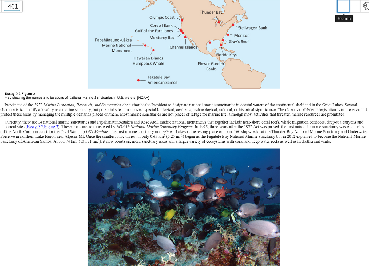 ### National Marine Sanctuaries in the United States

#### Essay 9.2 Figure 2
**Map showing the names and locations of National Marine Sanctuaries in U.S. waters. [NOAA]**

**Provisions of the 1972 Marine Protection, Research, and Sanctuaries Act** authorize the President to designate national marine sanctuaries in coastal waters of the continental shelf and in the Great Lakes. Several characteristics qualify a locality as a marine sanctuary, but potential sites must have a special biological, aesthetic, archaeological, cultural, or historical significance. The objective of federal legislation is to preserve and protect these areas by managing the multiple demands placed on them. Most marine sanctuaries are not places of refuge for marine life, although most activities that threaten marine resources are prohibited.

Currently, there are **14 national marine sanctuaries** and **Papahānaumokuākea and Rose Atoll marine national monuments** that together include near-shore coral reefs, whale migration corridors, deep-sea canyons, and historical sites. These areas are administered by NOAA’s **National Marine Sanctuary Program**. In **1975**, three years after the **1972 Act** was passed, the first national marine sanctuary was established off the North Carolina coast for the Civil War ship **USS Monitor**. The first marine sanctuary in the Great Lakes is the resting place of about 160 shipwrecks at the **Thunder Bay National Marine Sanctuary and Underwater Preserve** in northern Lake Huron near Alpena, MI. Once the smallest sanctuaries, at only 0.65 km² (0.25 mi²) began as the **Fagatele Bay National Marine Sanctuary** but in **2012** expanded to become the **National Marine Sanctuary of American Samoa**. At 35,174 km² (13,581 mi²), it now boasts six more sanctuary areas and a larger variety of ecosystems with coral and deep-water reefs as well as hydrothermal vents.

**Detailed Graph/Map Explanation:**
- The map depicts the geographical locations of various National Marine Sanctuaries across the United States.
- Locations depicted include:
  - Olympic Coast
  - Cordell Bank
  - Gulf of the Farallones
  - Monitor
  - Gray’s Reef
  - Monterey Bay
  - Channel Islands
  - Stellwagen Bank
  - Thunder Bay
  - Florida Keys
  - Flower Garden Banks
  -