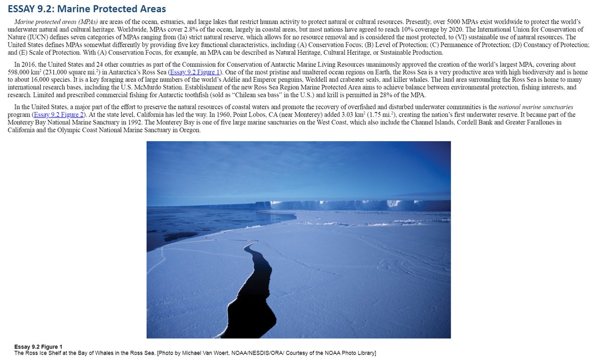 ### ESSAY 9.2: Marine Protected Areas

**Marine protected areas (MPAs)** are regions of the ocean, estuaries, and large lakes that restrict human activity to safeguard natural or cultural resources. Presently, over 5000 MPAs exist worldwide, aiming to protect the world's underwater natural and cultural heritage. While MPAs cover 2.8% of the ocean, primarily in coastal areas, most nations have agreed to reach 10% coverage by 2020. The International Union for Conservation of Nature (IUCN) categorizes MPAs into seven types, ranging from (Ia) strict natural reserves allowing no resource removal, considered the most protected, to (VI) sustainable use of natural resources. The United States defines MPAs by five primary characteristics, including:
- (A) Conservation Focus;
- (B) Level of Protection;
- (C) Permanence of Protection;
- (D) Constancy of Protection;
- (E) Scale of Protection.

For instance, an MPA can be described as Natural Heritage, Cultural Heritage, or Sustainable Production based on its Conservation Focus.

#### The Ross Sea and United States Initiatives
In 2016, the United States and 24 other nations, as part of the Commission for Conservation of Antarctic Marine Living Resources, unanimously approved creating the world's largest MPA, covering approximately 598,000 km² (231,000 square miles) in Antarctica’s Ross Sea (see **Essay 9.2 Figure 1**). The Ross Sea is a highly productive region with significant biodiversity, serving as a vital foraging area for species like Adélie and Emperor penguins, Weddell and crabeater seals, and killer whales. The surrounding land area hosts numerous international research bases, including the U.S. McMurdo Station. The new Ross Sea Region Marine Protected Area aims to balance environmental protection with fishing interests, allowing limited and specified commercial fishing for Antarctic toothfish (sold as "Chilean sea bass" in the U.S.) and permitting krill fishing in 28% of the MPA.

**Essay 9.2 Figure 1:**
The included photograph shows the Ross Ice Shelf at the Bay of Whales in the Ross Sea. [Photo by Michael Van Woert, NOAA/NESDIS/ORA/ Courtesy of the NOAA Photo Library.]

In the United States, a significant effort to preserve coastal water resources and promote the recovery of overfished and disturbed underwater