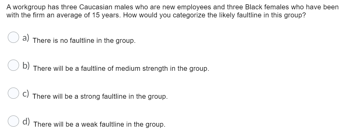 A workgroup has three Caucasian males who are new employees and three Black females who have been
with the firm an average of 15 years. How would you categorize the likely faultline in this group?
a)
There is no faultline in the group.
b)
There will be a faultline of medium strength in the group.
There will be a strong faultline in the group.
d) There will be a weak faultline in the group.
