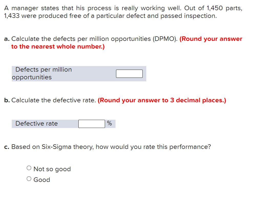 **Quality Control Exercise**

In this exercise, a manager claims that his process is highly effective. Out of 1,450 manufactured parts, 1,433 were produced without defects and passed inspection.

**Tasks:**

a. **Calculate the Defects Per Million Opportunities (DPMO).**
   - Formula: \((\text{Number of Defects} \div \text{Total Opportunities}) \times 1,000,000\)
   - Input the result in the box provided, rounding your answer to the nearest whole number.

   **Defects per million opportunities:** [  ]

b. **Calculate the Defective Rate.**
   - Formula: \((\text{Number of Defects} \div \text{Total Parts}) \times 100\)
   - Input the result in the box provided, rounding your answer to three decimal places.

   **Defective rate:** [  ] %

c. **Evaluate the Performance Based on Six-Sigma Theory.**
   - Choose one option based on the calculated performance.
   - Options:
     - Not so good
     - Good

This exercise is designed to assess your understanding of quality control metrics and how they are used to evaluate manufacturing processes. Calculate carefully and choose the correct evaluation based on Six-Sigma standards.