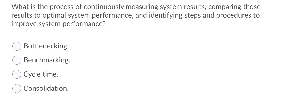 What is the process of continuously measuring system results, comparing those
results to optimal system performance, and identifying steps and procedures to
improve system performance?
Bottlenecking.
Benchmarking.
Cycle time.
Consolidation.
