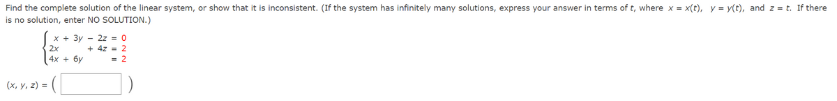 Find the complete solution of the linear system, or show that it is inconsistent. (If the system has infinitely many solutions, express your answer in terms of t, where x = x(t), y = y(t), and z = t. If there
is no solution, enter NO SOLUTION.)
X + 3y - 2z = 0
+ 4z = 2
2x
4х + бу
= 2
(х, у, 2) %3D
