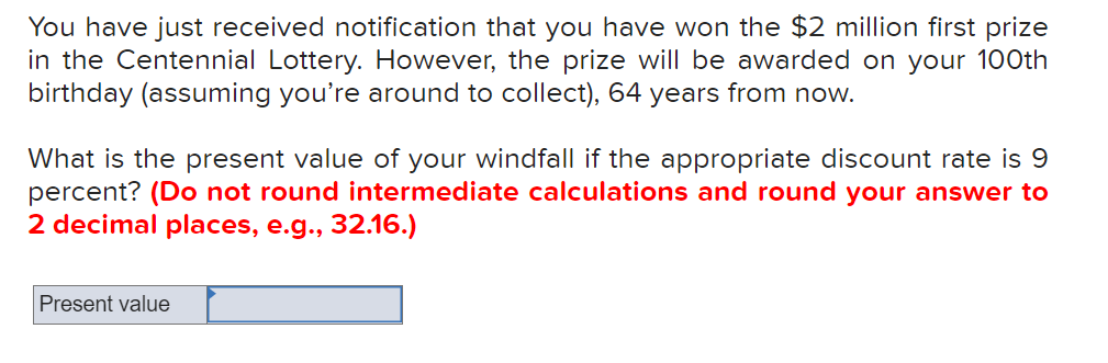 **Present Value Calculation of Future Lottery Winnings**

You have just received notification that you have won the $2 million first prize in the Centennial Lottery. However, the prize will be awarded on your 100th birthday (assuming you’re around to collect), 64 years from now.

What is the present value of your windfall if the appropriate discount rate is 9 percent? **(Do not round intermediate calculations and round your answer to 2 decimal places, e.g., 32.16.)**

**Present value calculation:**
[Input box for present value]

---

**Explanation of Present Value:**
The present value (PV) is the current value of a sum of money to be received in the future, discounted back to the present using a specific interest rate. In this context, it represents how much the future lottery winnings of $2 million are worth in today's dollars when considering the time value of money at a 9 percent discount rate over 64 years.

---

**Graph/Diagram Explanation:**
There are no graphs or diagrams in this image. If there were, they would typically illustrate the concept of discounting future cash flows to present value by showing the exponential decay of the value of future money.