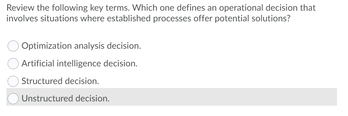 Review the following key terms. Which one defines an operational decision that
involves situations where established processes offer potential solutions?
Optimization analysis decision.
Artificial intelligence decision.
Structured decision.
O Unstructured decision.
