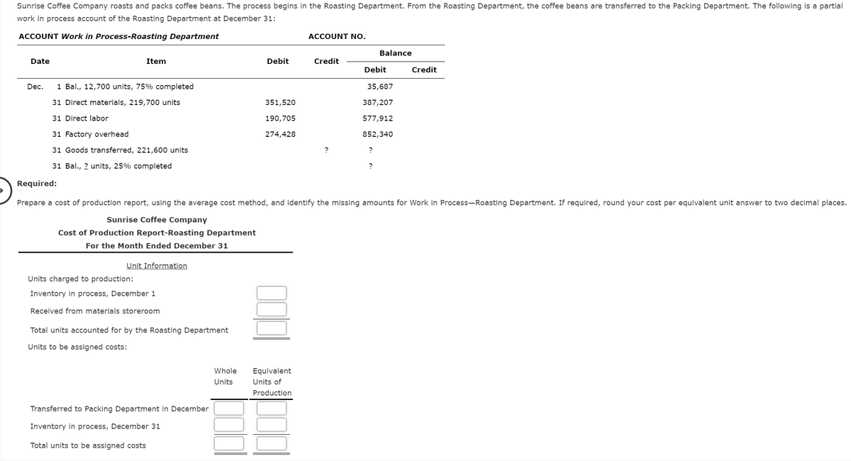 Sunrise Coffee Company roasts and packs coffee beans. The process begins in the Roasting Department. From the Roasting Department, the coffee beans are transferred to the Packing Department. The following is a partial
work in process account of the Roasting Department at December 31:
ACCOUNT Work in Process-Roasting Department
ACCOUNT NO.
Balance
Date
Item
Debit
Credit
Debit
Credit
Dec.
1 Bal., 12,700 units, 75% completed
35,687
31 Direct materials, 219,700 units
351,520
387,207
31 Direct labor
190,705
577,912
31 Factory overhead
274,428
852,340
31 Goods transferred, 221,600 units
?
?
31 Bal., ? units, 25% completed
?
Required:
Prepare a cost of production report, using the average cost method, and identify the missing amounts for Work in Process-Roasting Department. If required, round your cost per equivalent unit answer to two decimal places.
Sunrise Coffee Company
Cost of Production Report-Roasting Department
For the Month Ended December 31
Unit Information
Units charged to production:
Inventory in process, December 1
Received from materials storeroom
Total units accounted for by the Roasting Department
Units to be assigned costs:
Whole
Equivalent
Units
Units of
Production
Transferred to Packing Department in December
Inventory in process, December 31
Total units to be assigned costs
