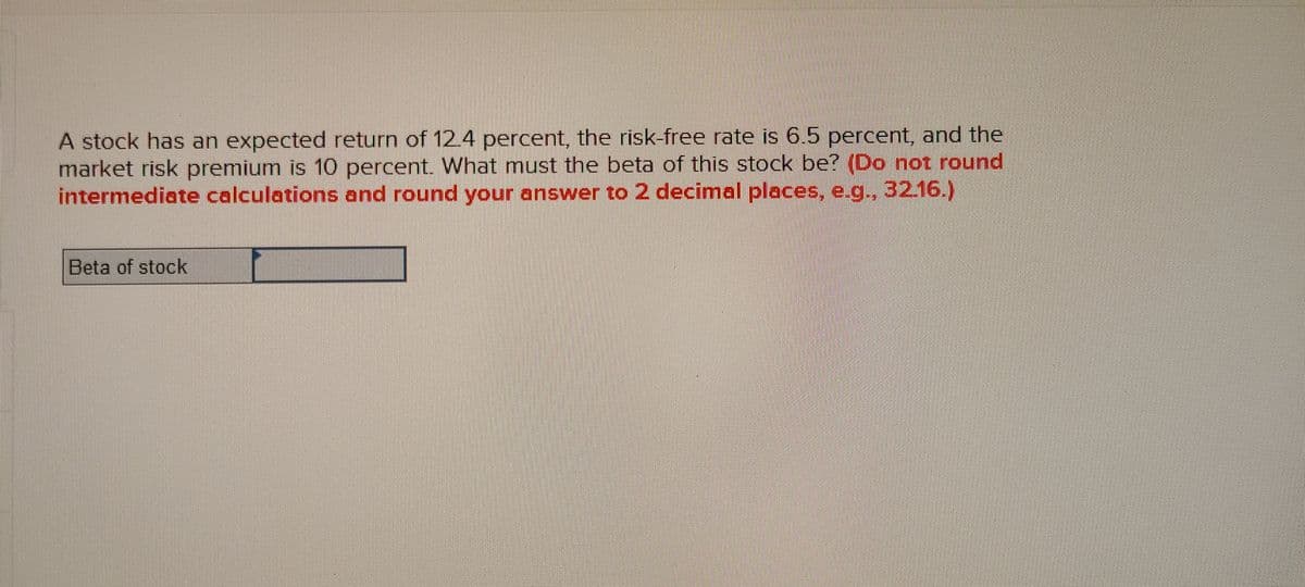 A stock has an expected return of 12.4 percent, the risk-free rate is 6.5 percent, and the
market risk premium is 10 percent. What must the beta of this stock be? (Do not round
intermediate calculations and round your answer to 2 decimal places, e.g., 32.16.)
Beta of stock
