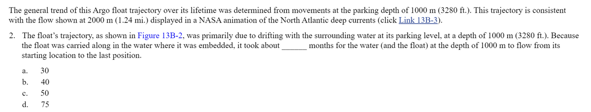 The general trend of this Argo float trajectory over its lifetime was determined from movements at the parking depth of 1000 m (3280 ft.). This trajectory is consistent
with the flow shown at 2000 m (1.24 mi.) displayed in a NASA animation of the North Atlantic deep currents (click Link 13B-3).
2. The float's trajectory, as shown in Figure 13B-2, was primarily due to drifting with the surrounding water at its parking level, at a depth of 1000 m (3280 ft.). Because
the float was carried along in the water where it was embedded, it took about
starting location to the last position.
months for the water (and the float) at the depth of 1000 m to flow from its
а.
30
b.
40
c.
50
d.
75
