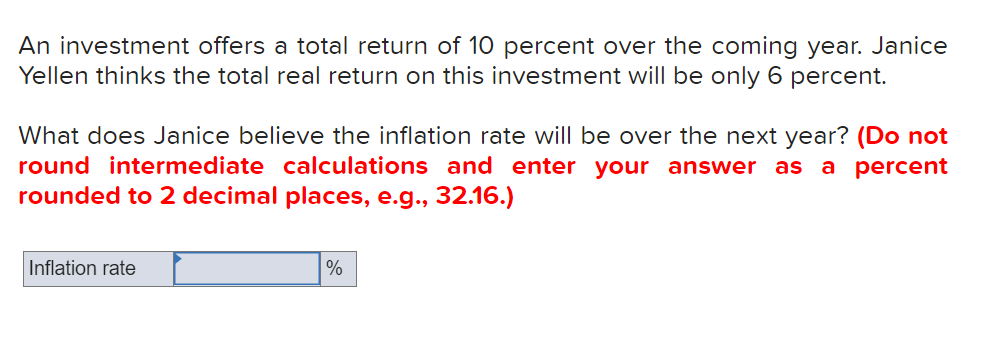 An investment offers a total return of 10 percent over the coming year. Janice
Yellen thinks the total real return on this investment will be only 6 percent.
What does Janice believe the inflation rate will be over the next year? (Do not
round intermediate calculations and enter your answer as
rounded to 2 decimal places, e.g., 32.16.)
a percent
Inflation rate
%
