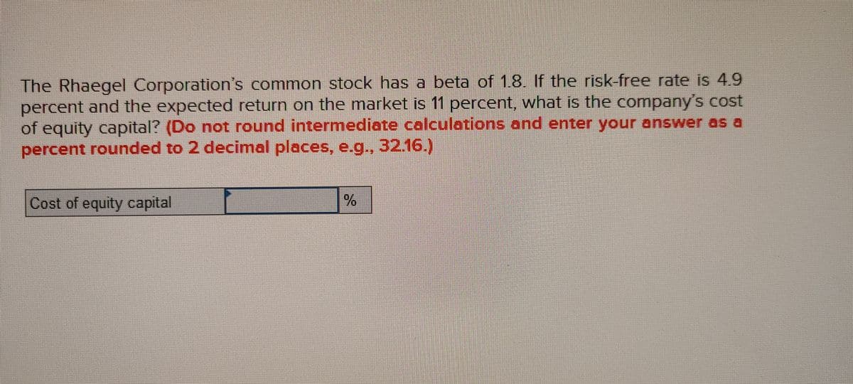 The Rhaegel Corporation's common stock has a beta of 1.8. If the risk-free rate is 49
percent and the expected return on the market is 11 percent, what is the company's cost
of equity capital? (Do not round intermediate calculations and enter your answer as a
percent rounded to 2 decimal places, e.g., 32.16.)
Cost of equity capital
