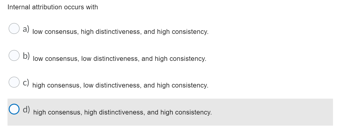 Internal attribution occurs with
low consensus, high distinctiveness, and high consistency.
b)
low consensus, low distinctiveness, and high consistency.
high consensus, low distinctiveness, and high consistency.
O d)
high consensus, high distinctiveness, and high consistency.
c)
